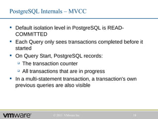 PostgreSQL Internals – MVCC

 Default isolation level in PostgreSQL is READ-
  COMMITTED
 Each Query only sees transactions completed before it
  started
 On Query Start, PostgreSQL records:
    The transaction counter

    All transactions that are in progress


 In a multi-statement transaction, a transaction's own
  previous queries are also visible




                  © 2011 VMware Inc               18
 