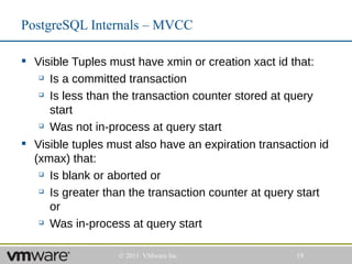 PostgreSQL Internals – MVCC

 Visible Tuples must have xmin or creation xact id that:
    Is a committed transaction

    Is less than the transaction counter stored at query

     start
    Was not in-process at query start


 Visible tuples must also have an expiration transaction id
  (xmax) that:
    Is blank or aborted or

    Is greater than the transaction counter at query start

     or
    Was in-process at query start




                   © 2011 VMware Inc                 19
 