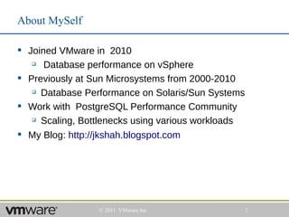 About MySelf

 Joined VMware in 2010
     Database performance on vSphere
 Previously at Sun Microsystems from 2000-2010
    Database Performance on Solaris/Sun Systems


 Work with PostgreSQL Performance Community
    Scaling, Bottlenecks using various workloads


 My Blog: http://jkshah.blogspot.com




                 © 2011 VMware Inc                  2
 