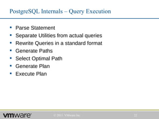 PostgreSQL Internals – Query Execution

   Parse Statement
   Separate Utilities from actual queries
   Rewrite Queries in a standard format
   Generate Paths
   Select Optimal Path
   Generate Plan
   Execute Plan




                    © 2011 VMware Inc        22
 