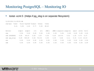 Monitoring PostgreSQL – Monitoring IO

     Iostat -xcmt 5 (Helps if pg_xlog is on separate filesystem)

12/02/2010 01:09:56 AM
avg-cpu:   %user     %nice %system %iowait     %steal   %idle
           8.21      0.00     2.40     0.77     0.00    88.62


Device:            rrqm/s    wrqm/s     r/s       w/s    rMB/s   wMB/s avgrq-sz avgqu-sz   await   svctm    %util
sda                  0.00      0.00    0.00      0.00     0.00    0.00     0.00     0.00   0.00     0.00     0.00
sdd ($PGDATA)       0.00     46.67    0.00      3.67     0.00    0.20    110.55    0.01    1.45    0.73     0.27
sde (pg_xlog)       0.00    509.00    0.00    719.33     0.00    3.39      9.66    0.11    0.15    0.15    10.53
sdc                  0.00      0.00    0.00      0.00     0.00    0.00     0.00     0.00   0.00     0.00     0.00
sdb                  0.00      0.00    0.00      0.00     0.00    0.00     0.00     0.00   0.00     0.00     0.00




                                      © 2011 VMware Inc                                            23
 