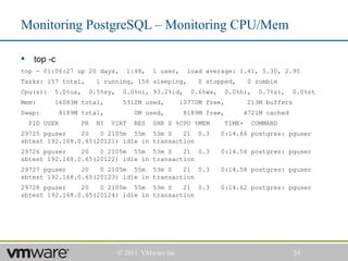 Monitoring PostgreSQL – Monitoring CPU/Mem

    top -c
top - 01:06:27 up 20 days,         1:48,    1 user,    load average: 1.41, 5.30, 2.95
Tasks: 157 total,         1 running, 156 sleeping,       0 stopped,       0 zombie
Cpu(s):    5.0%us,     0.5%sy,    0.0%ni, 93.2%id,      0.6%wa,     0.0%hi,    0.7%si,   0.0%st
Mem:       16083M total,          5312M used,        10770M free,         213M buffers
Swap:          8189M total,           0M used,        8189M free,        4721M cached
    PID USER         PR   NI   VIRT   RES   SHR S %CPU %MEM       TIME+       COMMAND
29725 pguser    20   0 2105m 55m 53m S     21 0.3                 0:14.66 postgres: pguser
sbtest 192.168.0.65(20121) idle in transaction
29726 pguser    20   0 2105m 55m 53m S     21 0.3                 0:14.56 postgres: pguser
sbtest 192.168.0.65(20122) idle in transaction
29727 pguser    20   0 2105m 55m 53m S     21 0.3                 0:14.58 postgres: pguser
sbtest 192.168.0.65(20123) idle in transaction
29728 pguser    20   0 2105m 55m 53m S     21 0.3                 0:14.62 postgres: pguser
sbtest 192.168.0.65(20124) idle in transaction




                                 © 2011 VMware Inc                                       24
 
