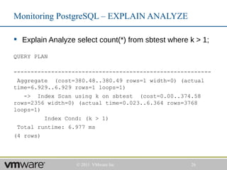 Monitoring PostgreSQL – EXPLAIN ANALYZE

 Explain Analyze select count(*) from sbtest where k > 1;

QUERY PLAN

----------------------------------------------------------
 Aggregate (cost=380.48..380.49 rows=1 width=0) (actual
time=6.929..6.929 rows=1 loops=1)
   -> Index Scan using k on sbtest (cost=0.00..374.58
rows=2356 width=0) (actual time=0.023..6.364 rows=3768
loops=1)
           Index Cond: (k > 1)
 Total runtime: 6.977 ms
(4 rows)




                    © 2011 VMware Inc               26
 