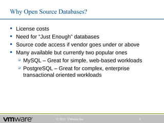 Why Open Source Databases?

   License costs
   Need for “Just Enough” databases
   Source code access if vendor goes under or above
   Many available but currently two popular ones
      MySQL – Great for simple, web-based workloads

      PostgreSQL – Great for complex, enterprise

       transactional oriented workloads




                   © 2011 VMware Inc              4
 