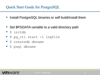 Quick Start Guide for PostgreSQL

 Install PostgreSQL binaries or self build/install them

   Set $PGDATA variable to a valid directory path
   $ initdb
   $ pg_ctl start -l logfile
   $ createdb dbname
   $ psql dbname




                    © 2011 VMware Inc                  6
 