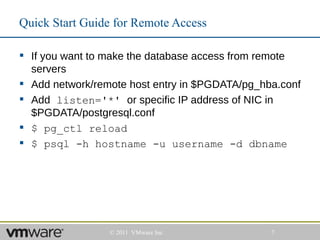 Quick Start Guide for Remote Access

 If you want to make the database access from remote
  servers
 Add network/remote host entry in $PGDATA/pg_hba.conf
 Add listen='*' or specific IP address of NIC in
  $PGDATA/postgresql.conf
 $ pg_ctl reload
 $ psql -h hostname -u username -d dbname




                 © 2011 VMware Inc              7
 