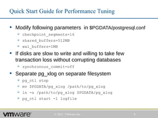 Quick Start Guide for Performance Tuning

 Modify following parameters in $PGDATA/postgresql.conf
      checkpoint_segments=16
      shared_buffers=512MB
      wal_buffers=1MB
 If disks are slow to write and willing to take few
  transaction loss without corrupting databases
      synchronous_commit=off
 Separate pg_xlog on separate filesystem
      pg_ctl stop
      mv $PGDATA/pg_xlog /path/to/pg_xlog
      ln -s /path/to/pg_xlog $PGDATA/pg_xlog
      pg_ctl start -l logfile


                     © 2011 VMware Inc                 8
 