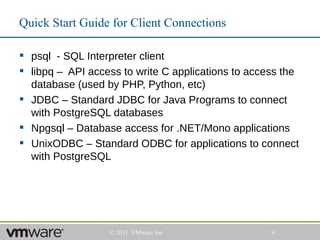 Quick Start Guide for Client Connections

 psql - SQL Interpreter client
 libpq – API access to write C applications to access the
  database (used by PHP, Python, etc)
 JDBC – Standard JDBC for Java Programs to connect
  with PostgreSQL databases
 Npgsql – Database access for .NET/Mono applications
 UnixODBC – Standard ODBC for applications to connect
  with PostgreSQL




                  © 2011 VMware Inc                 9
 
