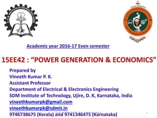 15EE42 : “POWER GENERATION & ECONOMICS”
Prepared by
Vineeth Kumar P. K.
Assistant Professor
Department of Electrical & Electronics Engineering
SDM Institute of Technology, Ujire, D. K, Karnataka, India
vineethkumarpk@gmail.com
vineethkumarpk@sdmit.in
9746738675 (Kerala) and 9741346475 (Karnataka)
Academic year 2016-17 Even semester
7/21/2017 1Dept. of EEE, SDMIT, Ujire, Karnataka, India
 
