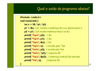 Qual a saída do programa abaixo?
#include <stdio.h>
void main(void) {
    int x = 50, *p1, *p2;
    p1 = &x; // p1 recebe o endereço de x ou aponta para x
    p2 = p1; // p2 recebe endereço de p1 ou &x
    printf( "%pn", p2); // &x
                    p2);
    printf( "%pn", p1); // &x
                    p1);
    printf( "%pn", &x); // &x
                    &x);
    printf( "%pn", x); // errado, pois %p
                    x);
    printf( "%dn", p2); // errado pois %d
                    p2);
    printf( "%dn", *p2); // imprime 50
                    *p2);
    printf( "%pn", &p2); // endereço onde p2 foi alocado
                    &p2);
    printf( "%d", x);
                  x);    //imprime 50
}                                                            13
 