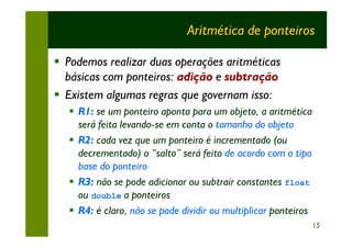 Aritmética de ponteiros

§ Podemos realizar duas operações aritméticas
  básicas com ponteiros: adição e subtração
§ Existem algumas regras que governam isso:
  § R1: se um ponteiro aponta para um objeto, a aritmética
    será feita levando-se em conta o tamanho do objeto
  § R2: cada vez que um ponteiro é incrementado (ou
    decrementado) o “salto” será feito de acordo com o tipo
    base do ponteiro
  § R3: não se pode adicionar ou subtrair constantes float
    ou double a ponteiros
  § R4: é claro, não se pode dividir ou multiplicar ponteiros
                                                                15
 