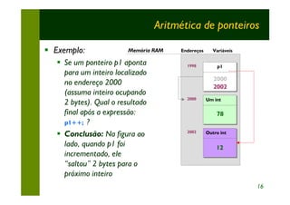 Aritmética de ponteiros

§ Exemplo:               Memória RAM   Endereços     Variáveis

   § Se um ponteiro p1 aponta            1998          p1
                                                       p1
     para um inteiro localizado
                                                      2000
     no endereço 2000                                 2002
     (assuma inteiro ocupando
                                         2000      Um int
     2 bytes). Qual o resultado                    Um int

     final após a expressão:                           78
     p1++; ?
   § Conclusão: Na figura ao             2002      Outro int
                                                   Outro int

     lado, quando p1 foi                               12
     incrementado, ele
     “saltou” 2 bytes para o
     próximo inteiro
                                                                 16
 