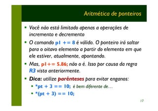 Aritmética de ponteiros

§ Você não está limitado apenas a operações de
  incremento e decremento
§ O comando p1 += 8 é válido. O ponteiro irá saltar
  para o oitavo elemento a partir do elemento em que
  ele estiver, atualmente, apontando.
§ Mas, p1+= 5.86; não o é. Isso por causa da regra
  R3 vista anteriormente.
§ Dica: utilize parênteses para evitar enganos:
  § *pt + 3 == 10; é bem diferente de…
  § *(pt + 3) == 10;
                                                   17
 