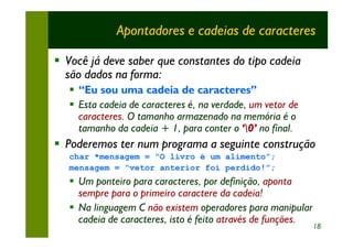 Apontadores e cadeias de caracteres

§ Você já deve saber que constantes do tipo cadeia
  são dados na forma:
   § “Eu sou uma cadeia de caracteres”
   § Esta cadeia de caracteres é, na verdade, um vetor de
     caracteres. O tamanho armazenado na memória é o
     tamanho da cadeia + 1, para conter o ‘0’ no final.
§ Poderemos ter num programa a seguinte construção
   char *mensagem = “O livro é um alimento”;
   mensagem = “vetor anterior foi perdido!”;
   § Um ponteiro para caracteres, por definição, aponta
     sempre para o primeiro caractere da cadeia!
   § Na linguagem C não existem operadores para manipular
     cadeia de caracteres, isto é feito através de funções.
                                                              18
 