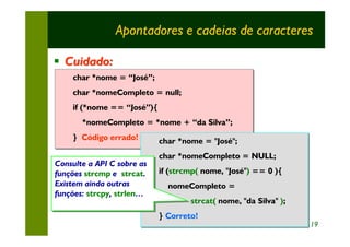 Apontadores e cadeias de caracteres

§ Cuidado:
     char *nome = “José”;
     char *nome
     char *nomeCompleto = null;
     char *nomeCompleto
     if (*nome == “José”){
     if (*nome == “José”){
       *nomeCompleto = *nome + “da Silva”;
       *nomeCompleto = *nome + “da Silva”;
     } Código errado!
     } Código errado!        char *nome = "José";
                             char *nomeCompleto = NULL;
Consulte a API C sobre as
 Consulte a API C sobre as
funções strcmp e strcat.
 funções strcmp e strcat.    if (strcmp( nome, "José") == 0 ){
Existem ainda outras
 Existem ainda outras          nomeCompleto =
funções: strcpy, strlen…
 funções: strcpy, strlen…
                                     strcat( nome, "da Silva" );
                                     strcat(                  );
                             } Correto!
                             } Correto!
                                                                   19
 
