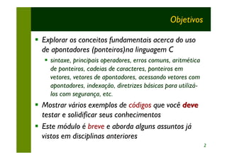 Objetivos

§ Explorar os conceitos fundamentais acerca do uso
  de apontadores (ponteiros)na linguagem C
   § sintaxe, principais operadores, erros comuns, aritmética
     de ponteiros, cadeias de caracteres, ponteiros em
     vetores, vetores de apontadores, acessando vetores com
     apontadores, indexação, diretrizes básicas para utilizá-
     los com segurança, etc.
§ Mostrar vários exemplos de códigos que você deve
  testar e solidificar seus conhecimentos
§ Este módulo é breve e aborda alguns assuntos já
  vistos em disciplinas anteriores
                                                                2
 
