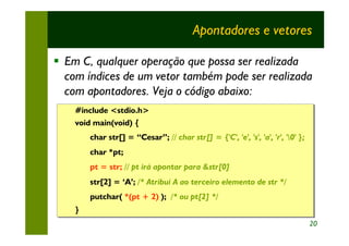Apontadores e vetores

§ Em C, qualquer operação que possa ser realizada
  com índices de um vetor também pode ser realizada
  com apontadores. Veja o código abaixo:
    #include <stdio.h>
    #include <stdio.h>
    void main(void) {
    void main(void) {
        char str[] = “Cesar”; // char str[] = {'C', 'e', 's', 'a', 'r', '0' };
        char str[] = “Cesar”; // char str[] = {'C', 'e', 's', 'a', 'r', '0' };
        char *pt;
        char *pt;
        pt = str; // pt irá apontar para &str[0]
        pt = str; // pt irá apontar para &str[0]
        str[2] = ‘A’; /* Atribui A ao terceiro elemento de str */
        str[2] = ‘A’; /* Atribui A ao terceiro elemento de str */
        putchar( *(pt + 2) ); /* ou pt[2] */
        putchar( *(pt + 2) ); /* ou pt[2] */
    }
    }
                                                                                  20
 
