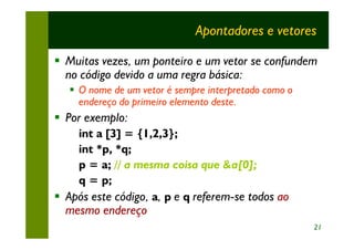 Apontadores e vetores

§ Muitas vezes, um ponteiro e um vetor se confundem
  no código devido a uma regra básica:
   § O nome de um vetor é sempre interpretado como o
     endereço do primeiro elemento deste.
§ Por exemplo:
    int a [3] = {1,2,3};
    int *p, *q;
    p = a; // a mesma coisa que &a[0];
    q = p;
§ Após este código, a, p e q referem-se todos ao
  mesmo endereço
                                                       21
 