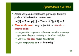 Apontadores e vetores

§ Assim, de forma semelhante, ponteiros também
  podem ser indexados como arrays:
  a [1] = 7 ou p [1] = 7 ou até *(p+1) = 7
§ Mas lembre-se: arrays e ponteiros não são a
  mesma coisa!
  § Um ponteiro ocupa uma palavra de memória enquanto
    que, normalmente, um array ocupa várias posições
  § Um vetor não pode mudar de endereço!
  § Qual o significado de a = &salario; ?


                                                        22
 