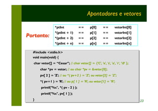 Apontadores e vetores

                  *ptInt               ==     p[0]      ==       vetorInt[0]
                  *(ptInt + 1)         ==     p[1]      ==       vetorInt[1]
Portanto:         *(ptInt + 2)         ==     p[2]      ==       vetorInt[2]
                  *(ptInt + n)         ==     p[n]      ==       vetorInt[n]

  #include <stdio.h>
  #include <stdio.h>
  void main(void) {
  void main(void) {
  char vetor[] = “Cesar”; // char vetor[] = {'C', 'e', 's', 'a', 'r', '0' };
  char vetor[] = “Cesar”; // char vetor[] = {'C', 'e', 's', 'a', 'r', '0' };
       char *pv = vetor; // ou char *pv = &vetor[0];
       char *pv = vetor; // ou char *pv = &vetor[0];
       pv[ 2 ] = 'Z'; // ou *( pv+2 )) = 'Z'; ou vetor[2] = 'Z’;
       pv[ 2 ] = 'Z'; // ou *( pv+2 = 'Z'; ou vetor[2] = 'Z’;
       *( pv+1 )) = 'R'; // ou p[ 1 ] = 'R'; ou vetor[1] = ‘R’;
       *( pv+1 = 'R'; // ou p[ 1 ] = 'R'; ou vetor[1] = ‘R’;
       printf("%c", *( pv -- 2 )) );
       printf("%c", *( pv 2 );
       printf("%c", pv[ 1 ] );
       printf("%c", pv[ 1 ] );
  }
  }                                                                             23
 