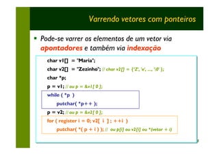 Varrendo vetores com ponteiros

§ Pode-se varrer os elementos de um vetor via
  apontadores e também via indexação
    char v1[] = "Maria";
    char
    char v2[] = "Zezinho"; // char v2[] = {‘Z', 'e', ..., '0' };
    char v2[] = "Zezinho"; // char v2[] = {‘Z', 'e', ..., '0' };
    char *p;
    char *p;
    p = v1; // ou p = &v1[ 0 ];
    p = v1; // ou p = &v1[ 0 ];
    while ( *p )
    while ( *p )
        putchar( *p++ );
        putchar( *p++ );
    p = v2; // ou p = &v2[ 0 ];
    p = v2; // ou p = &v2[ 0 ];
    for ( register ii = 0; v2[ ii ] ;; ++i )
    for ( register = 0; v2[ ] ++i )
        putchar( *( p + ii ) ); // ou p[i] ou v2[i] ou *(vetor + i)
        putchar( *( p + ) ); // ou p[i] ou v2[i] ou *(vetor + i)

                                                                      24
 