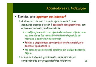 Apontadores vs. Indexação

§ E então, devo apontar ou indexar?
  § A literatura diz que o uso de apontadores é mais
    adequado quando o vetor é acessado contiguamente, em
    ordem ascendente ou descendente
     § a codificação escrita com apontadores é mais rápida, uma
       vez que não se faz necessário o cálculo da posição de
       memória a partir do índice normal
     § Porém, o programador deve lembrar-se de reinicializar o
       ponteiro, após utilizá-lo
     § No geral, se você se sente confiante em utilizar ponteiros,
       faça-o.
  § O uso de índices é, geralmente, mais fácil de ser
    compreendido por programadores iniciantes                    25
 