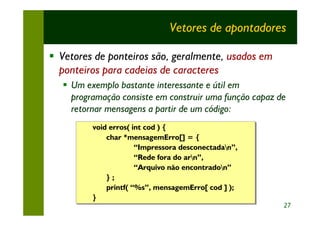 Vetores de apontadores

§ Vetores de ponteiros são, geralmente, usados em
  ponteiros para cadeias de caracteres
   § Um exemplo bastante interessante e útil em
     programação consiste em construir uma função capaz de
     retornar mensagens a partir de um código:
          void erros( int cod ) {
          void erros( int cod ) {
              char *mensagemErro[] = {
              char *mensagemErro[] = {
                       “Impressora desconectadan”,
                       “Impressora desconectadan”,
                       “Rede fora do arn”,
                       “Rede fora do arn”,
                       “Arquivo não encontradon”
                       “Arquivo não encontradon”
              } ;;
              }
              printf( “%s”, mensagemErro[ cod ] );
              printf( “%s”, mensagemErro[ cod ] );
          }
          }
                                                         27
 