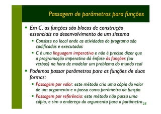 Passagem de parâmetros para funções

§ Em C, as funções são blocos de construção
  essenciais no desenvolvimento de um sistema
  § Consiste no local onde as atividades do programa são
    codificadas e executadas
  § C é uma linguagem imperativa e não é preciso dizer que
    a programação imperativa dá ênfase às funções (ou
    verbos) na hora de modelar um problema do mundo real
§ Podemos passar parâmetros para as funções de duas
  formas:
  § Passagem por valor: este método cria uma cópia do valor
    de um argumento e o passa como parâmetro da função
  § Passagem por referência: este método não passa uma
    cópia, e sim o endereço do argumento para o parâmetro 28
 
