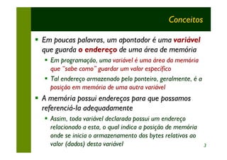 Conceitos

§ Em poucas palavras, um apontador é uma variável
  que guarda o endereço de uma área de memória
  § Em programação, uma variável é uma área da memória
    que “sabe como” guardar um valor específico
  § Tal endereço armazenado pelo ponteiro, geralmente, é a
    posição em memória de uma outra variável
§ A memória possui endereços para que possamos
  referenciá-la adequadamente
  § Assim, toda variável declarada possui um endereço
    relacionado a esta, o qual indica a posição de memória
    onde se inicia o armazenamento dos bytes relativos ao
    valor (dados) desta variável                             3
 