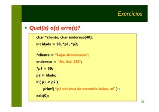 Exercícios

§ Qual(is) o(s) erro(s)?
     char *cliente; char endereco[40];
     char *cliente;
     int idade = 50, *p1, *p2;
     int idade = 50, *p1, *p2;

     *cliente = “Lojas Americanas";
     *cliente = “Lojas Americanas";
     endereco = “Av. Sol, 555";
     endereco = “Av. Sol, 555";
     *p1 = 50;
     *p1 = 50;
     p2 = idade;
     p2 = idade;
     if ( p1 < p2 )
     if ( p1 < p2 )
         printf( “p1 em área de memória baixa. n” ) ;;
         printf( “p1 em área de memória            )
     exit(0);
     exit(0);
                                                              31
 