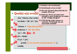 1) Ponteiro não inicializado!
                                 1) Ponteiro não inicializado!
                                                        Exercícios
                                2) Inicialização array errada!
                                 2) Inicialização array errada!
                                3) Área de memória desconhecida irá
                                 3) Área de memória desconhecida irá
                                    receber 50 em p1
                                     receber 50 em p1
§   Qual(is) o(s) erro(s)? 4) Endereço 50 em p2 pode estar
                                 4) Endereço 50 em p2 pode estar
                                    alocado a outro programa ou dados
                                     alocado a outro programa ou dados
      char *cliente;                ou SO. Código perigoso!
      char *cliente; char endereco[40]; Código perigoso!
                                     ou SO.
Œ     int idade = 50, *p1, *p2; 5) O SO decide onde colocar ser
      int idade = 50, *p1, *p2; 5) O SO decide onde colocar ser
                                                                as
                                                                as
                                    variáveis. Printf pode não
                                     variáveis. Printf pode não
                                    executado amanhã!
                                     executado amanhã!
        *cliente = “Lojas Americanas";
        *cliente = “Lojas Americanas";
•
        endereco = “Av. Sol, 555";
        endereco = “Av. Sol, 555";
        *p1 = 50;
        *p1 = 50;         Ž
•       p2 = idade;
        p2 = idade;
        if ( p1 < p2 )
        if ( p1 < p2 )
            printf( “p1 em área de memória baixa. n” ) ;;
            printf( “p1 em área de memória            )
•       exit(0);
        exit(0);
                                Preste atenção nos pontos críticos! 32
                                                   pontos críticos!
 