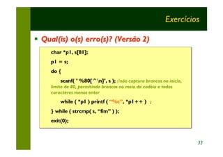 Exercícios

§ Qual(is) o(s) erro(s)? (Versão 2)
     char *p1, s[81];
     char *p1,
     p1 = s;
     p1 = s;
     do {
     do {
         scanf( " %80[^n]", s ); //não captura brancos no início,
         scanf(                   //não captura brancos no início,
     limite de 80, permitindo brancos no meio da cadeia e todos
     limite de 80, permitindo brancos no meio da cadeia e todos
     caracteres menos enter
     caracteres menos enter
         while ( *p1 ) printf ( “%c”, *p1++ ) ;
                                              ;
     } while ( strcmp( s, “fim” ) );
     exit(0);



                                                                     33
 