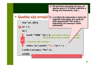 1) Na primeira iteração do laço, p1
                                    1) Na primeira iteração do laço, p1
                                                             Exercícios
                                       aponta para S. O while imprime a
                                        aponta para S. O while imprime a
                                       string corretamente, mas…
                                        string corretamente, mas…

§ Qual(is) o(s) erro(s)? 2)Versão 2) impressão e início da
                         ( e no final da impressão e início da
                         2) e no final da
                                        segunda interação, pra onde p1
                                         segunda interação, pra onde p1
                                        está apontando? Por onde a
                                         está apontando? Por onde a
      char *p1, s[81];                  impressão vai começar neste
                                         impressão vai começar neste
                                        momento?
                                         momento?
  Œ p1 = s;
      do {
           scanf( " %80[^n]", s ); //não captura brancos no inicio, ll
                                    //não captura brancos no inicio,
                             limite de 80 ate que o usuário tecle enter
                             limite de 80 ate que o usuário tecle enter
     p1?
           // imprime cada caractere
           // imprime cada caractere
           while ( *p1 ) printf ( “%c”, *p1++ ) ;
                                                ;
      } while ( strcmp( s, “fim” ) );
      exit(0);
                 O que deve ser feito para corrigir o programa?
                 O                                  o programa?

                                                                          34
 