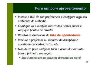 Para um bom aproveitamento:

§ Instale a IDE de sua preferência e configure logo seu
  ambiente de trabalho
§ Codifique os exemplos mostrados nestes slides e
  verifique pontos de dúvidas
§ Resolva os exercícios da lista de apontadores
§ Procure o professor ou monitor da disciplina e
  questione conceitos, listas, etc.
§ Não deixe para codificar tudo e acumular assunto
  para a primeira avaliação.
   § Este é apenas um dos assuntos abordados na prova!
                                                         35
 