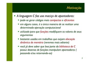 Motivação

§ A linguagem C faz uso maciço de apontadores:
  § pode-se gerar códigos mais compactos e eficientes
  § em alguns casos, é a única maneira de se realizar uma
    determinada operação computacional
  § utilizado para que funções modifiquem os valores de seus
    argumentos
  § bastante usados em trabalhos que exijam alocação
    dinâmica de memória (veremos mais adiante)
  § você já deve saber que boa parte da biblioteca de C
    possui dezenas de funções manipulam apontadores (
    passando e/ou retornando-os)
                                                               5
 
