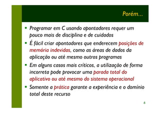 Porém...

§ Programar em C usando apontadores requer um
  pouco mais de disciplina e de cuidados
§ É fácil criar apontadores que enderecem posições de
  memória indevidas, como as áreas de dados da
  aplicação ou até mesmo outros programas
§ Em alguns casos mais críticos, a utilização de forma
  incorreta pode provocar uma parada total do
  aplicativo ou até mesmo do sistema operacional
§ Somente a prática garante a experiência e o domínio
  total deste recurso
                                                       6
 