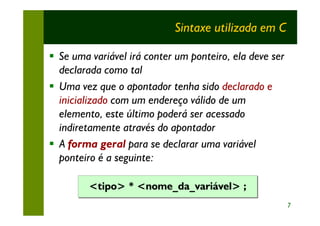 Sintaxe utilizada em C

§ Se uma variável irá conter um ponteiro, ela deve ser
  declarada como tal
§ Uma vez que o apontador tenha sido declarado e
  inicializado com um endereço válido de um
  elemento, este último poderá ser acessado
  indiretamente através do apontador
§ A forma geral para se declarar uma variável
  ponteiro é a seguinte:

         <tipo> * <nome_da_variável> ;
                                                         7
 