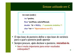 Sintaxe utilizada em C

          int main (void) {
               int *pntInt;
               float *pntFloat, salarioMensal;
               double *d = NULL; /* constante simbólica */
               char *str = “Apontadores em C”;
           }

§ O tipo base do ponteiro define o tipo base de variáveis
  para o qual o ponteiro pode apontar
§ Sempre procure, após declarar o ponteiro, inicializá-lo.
   § Isso é muito importante para evitar resultados
     indesejados!!!                                           8
 