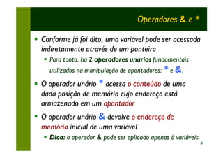 Operadores & e *

§ Conforme já foi dito, uma variável pode ser acessada
  indiretamente através de um ponteiro
   § Para tanto, há 2 operadores unários fundamentais
     utilizados na manipulação de apontadores: * e &.
§ O operador unário * acessa o conteúdo de uma
  dada posição de memória cujo endereço está
  armazenado em um apontador
§ O operador unário & devolve o endereço de
  memória inicial de uma variável
   § Dica: o operador & pode ser aplicado apenas à variáveis
                                                               9
 