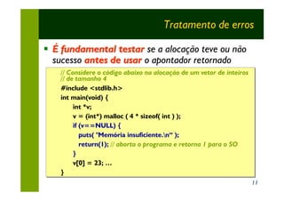 Tratamento de erros

§ É fundamental testar se a alocação teve ou não
  sucesso antes de usar o apontador retornado
    // Considere o código abaixo na alocação de um vetor de inteiros
    // Considere o código abaixo na alocação
    // de tamanho 4
    // de tamanho
    #include <stdlib.h>
    #include <stdlib.h>
    int main(void) {
    int main(void) {
         int *v;
         int *v;
         v = (int*) malloc ( 4 * sizeof( int ) );
         v = (int*)
         if (v==NULL) {
         if (v==NULL) {
            puts( "Memória insuficiente.n“ );
            puts(
            return(1); // aborta o programa e retorna 1 para o SO
            return(1); // aborta o programa
         }
         }
         v[0] = 23; …
         v[0] = 23; …
    }
    }
                                                                       11
 