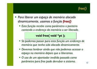 free()

§ Para liberar um espaço de memória alocado
  dinamicamente, usamos a função free()
  § Esta função recebe como parâmetro o ponteiro
    contendo o endereço da memória a ser liberada.
               void free( void *pt );
  § Só podemos passar para esta função um endereço de
    memória que tenha sido alocado dinamicamente.
  § Devemos lembrar ainda que não podemos acessar o
    espaço na memória depois que o liberamos.
  § O uso de um apontador inválido passado como
    parâmetro para free pode derrubar o sistema.        12
 