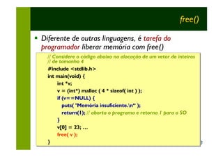 free()

§ Diferente de outras linguagens, é tarefa do
  programador liberar memória com free()
    // Considere o código abaixo na alocação de um vetor de inteiros
    // Considere o código abaixo na alocação
    // de tamanho 4
    // de tamanho 4
    #include <stdlib.h>
    #include <stdlib.h>
    int main(void) {
    int main(void) {
         int *v;
         int *v;
         v = (int*) malloc ( 4 * sizeof( int ) );
         v = (int*) malloc ( 4 * sizeof( int )
         if (v==NULL) {
         if (v==NULL) {
            puts( "Memória insuficiente.n“ );
            puts( "Memória insuficiente.n“
            return(1); // aborta o programa e retorna 1 para o SO
            return(1); // aborta o programa
         }
         }
         v[0] = 23; …
         v[0] = 23; …
         free( v );
         free( v );
    }
    }                                                                13
 