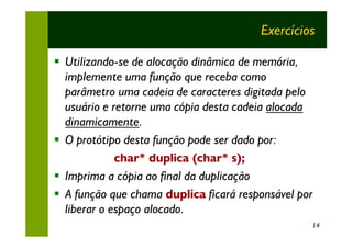 Exercícios

§ Utilizando-se de alocação dinâmica de memória,
  implemente uma função que receba como
  parâmetro uma cadeia de caracteres digitada pelo
  usuário e retorne uma cópia desta cadeia alocada
  dinamicamente.
§ O protótipo desta função pode ser dado por:
             char* duplica (char* s);
§ Imprima a cópia ao final da duplicação
§ A função que chama duplica ficará responsável por
  liberar o espaço alocado.
                                                  14
 