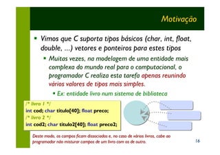 Motivação

   § Vimos que C suporta tipos básicos (char, int, float,
     double, ...) vetores e ponteiros para estes tipos
        § Muitas vezes, na modelagem de uma entidade mais
          complexa do mundo real para o computacional, o
          programador C realiza esta tarefa apenas reunindo
          vários valores de tipos mais simples.
              § Ex: entidade livro num sistema de biblioteca
/* livro 1 */
int cod; char titulo[40]; float preco;
     cod;     titulo[40]; float preco;
/* livro 2 */
int cod2; char titulo2[40]; float preco2;
     cod2;      titulo2[40]; float preco2;

   Deste modo, os campos ficam dissociados e, no caso de vários livros, cabe ao
   programador não misturar campos de um livro com os de outro.                   16
 