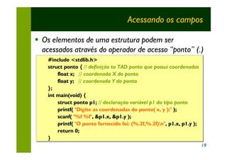 Acessando os campos

§ Os elementos de uma estrutura podem ser
  acessados através do operador de acesso “ponto” (.)
    #include <stdlib.h>
    struct ponto { // definição to TAD ponto que possui coordenadas
        float x; // coordenada X do ponto
        float y; // coordenada Y do ponto
    };
    int main(void) {
        struct ponto p1; // declaração variável p1 do tipo ponto
        printf( "Digite as coordenadas do ponto( x, y ):" );
                                                           );
        scanf( "%f %f", &p1.x, &p1.y );
                "%f %f", &p1.x, &p1.y );
        printf( "O ponto fornecido foi: (%.2f,%.2f)n", p1.x, p1.y );
                 "O ponto fornecido foi: (%.2f,%.2f)n",
        return 0;
    }
                                                                        19
 