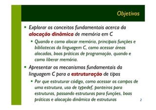 Objetivos

§ Explorar os conceitos fundamentais acerca da
  alocação dinâmica de memória em C
   § Quando e como alocar memória, principais funções e
     bibliotecas da linguagem C, como acessar áreas
     alocadas, boas práticas de programação, quando e
     como liberar memória.
§ Apresentar os mecanismos fundamentais da
  linguagem C para a estruturação de tipos
   § Por que estruturar código, como acessar os campos de
     uma estrutura, uso de typedef, ponteiros para
     estruturas, passando estruturas para funções, boas
     práticas e alocação dinâmica de estruturas             2
 