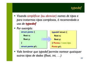 typedef

§ Visando simplificar (ou abreviar) nomes de tipos e
  para tratarmos tipos complexos, é recomendado o
  uso de typedef
§ Por exemplo:
     struct ponto {
                  {           typedef struct {
         float x;               float x;
         float y;               float y;
     }                        } Ponto; // novo tipo
                                Ponto;
     struct ponto p1;
                  p1;         Ponto p1;
                                    p1;

§ Vale lembrar que typedef permite nomear quaisquer
  outros tipos de dados (float, int, …)
                                                        20
 