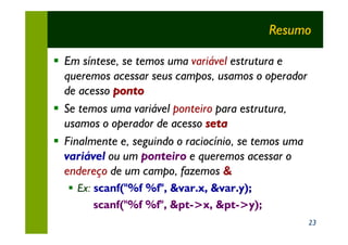 Resumo

§ Em síntese, se temos uma variável estrutura e
  queremos acessar seus campos, usamos o operador
  de acesso ponto
§ Se temos uma variável ponteiro para estrutura,
  usamos o operador de acesso seta
§ Finalmente e, seguindo o raciocínio, se temos uma
  variável ou um ponteiro e queremos acessar o
  endereço de um campo, fazemos &
  § Ex: scanf("%f %f", &var.x, &var.y);
        scanf("%f %f", &pt->x, &pt->y);
                                                      23
 