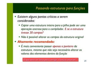 Passando estruturas para funções

§ Existem alguns pontos críticos a serem
  considerados:
   § Copiar uma estrutura inteira para a pilha pode ser uma
     operação onerosa para o compilador. E se a estrutura
     tivesse 30 campos?
   § Não é possível alterar os campos da estrutura original
§ Altamente recomendado:
   § É mais conveniente passar apenas o ponteiro da
     estrutura, mesmo que não seja necessário alterar os
     valores dos elementos dentro da função
       O que deve ser feito para corrigir a função anterior?
                                 corrigir função anterior?     25
 