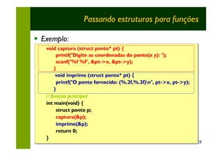 Passando estruturas para funções

§ Exemplo:
   void captura (struct ponto* pt) {
        printf("Digite as coordenadas do ponto(x y): ");
        scanf("%f %f", &pt->x, &pt->y);
       }
        void imprime (struct ponto* pt) {
        printf("O ponto fornecido: (%.2f,%.2f)n", pt->x, pt->y);
       }
   // função principal
   int main(void) {
        struct ponto p;
        captura(&p);
        imprime(&p);
        return 0;
   }
                                                                    26
 